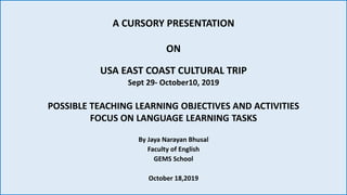 A CURSORY PRESENTATION
ON
USA EAST COAST CULTURAL TRIP
Sept 29- October10, 2019
POSSIBLE TEACHING LEARNING OBJECTIVES AND ACTIVITIES
FOCUS ON LANGUAGE LEARNING TASKS
By Jaya Narayan Bhusal
Faculty of English
GEMS School
October 18,2019
 