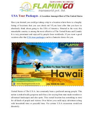  
USA​ ​Tour​ ​Packages​ ­ A Location Amongst Best of The United States 
 
Have you desired you could go taking a trip to a location where there is a lengthy                                 
listing of locations that you can check out? If you have after that you have to                               
absolutely think about going to the USA of America. Situated in the west, this                           
remarkable country is among the most effective of The United States and Canada.                         
It is very prominent and enjoyed by people from worldwide. If you want a good                             
vacation after that ​USA tour packages​ can be a fantastic choice for you. 
 
 
 
United States of The U.S.A. has constantly been a preferred among people. This                         
nation is indeed really gorgeous and it has a lot varying from man made wonders to                               
all­natural landscapes and also spots. This varied location has something in store                       
for all kinds of people and visitors. Over below you could enjoy adventures along                           
with household time or peaceful time. For certain U.S.A excursions would not                       
dissatisfy. 
 
 