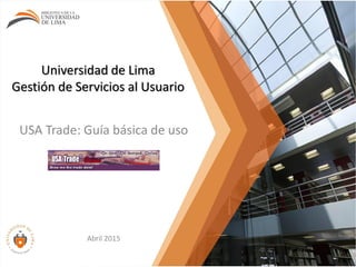 Universidad de Lima
Gestión de Servicios al Usuario
USA Trade: Guía básica de uso
Abril 2015
 