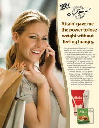 Attain® gave me
the power to lose
weight without
 feeling hungry.
 Every year, millions of Americans try to lose
 weight, and every year, the vast majority of
  them are unsuccessful. While there are a
   number of reasons for the failure, one of the
    most common causes is hunger. In a world
    filled with empty calories and endless
     temptations, it’s all too easy to give into
      cravings. That’s exactly why Melaleuca
        created the all-new Attain Bars and
         Shakes. Powered by the patent-pending
          power of CraveBlocker,™ Attain
          addresses the root cause of failure—
           hunger cravings—and fights them
            naturally, helping you control your
             appetite. Lose the weight without
             feeling hungry with CraveBlocker—
              found exclusively in Attain, and
               available only from Melaleuca.
 