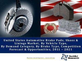 United States Automotive Brake Pads, Shoes &
Linings Market, By Vehicle Type,
By Demand Category, By Brake Type, Competition
Forecast & Opportunities, 2011 – 2021
M a r k e t I n t e l l i g e n c e . C o n s u l t i n g
 