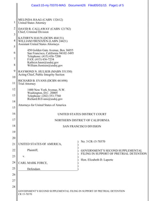 GOVERNMENT’S SECOND SUPPLEMENTAL FILING IN SUPPORT OF PRETRIAL DETENTION
CR 15-70370
1
2
3
4
5
6
7
8
9
10
11
12
13
14
15
16
17
18
19
20
21
22
23
24
25
26
27
28
MELINDA HAAG (CABN 132612)
United States Attorney
DAVID R. CALLAWAY (CABN 121782)
Chief, Criminal Division
KATHRYN HAUN (DCBN 484131)
WILLIAM FRENTZEN (LABN 24421)
Assistant United States Attorneys
450 Golden Gate Avenue, Box 36055
San Francisco, California 94102-3495
Telephone: (415) 436-7200
FAX: (415) 436-7234
Kathryn.haun@usdoj.gov
William.frentzen@usdoj.gov
RAYMOND N. HULSER (MABN 551350)
Acting Chief, Public Integrity Section
RICHARD B. EVANS (DCBN 441494)
Trial Attorney
1400 New York Avenue, N.W.
Washington, D.C. 20005
Telephone: (202) 353-7760
Richard.B.Evans@usdoj.gov
Attorneys for United States of America
UNITED STATES DISTRICT COURT
NORTHERN DISTRICT OF CALIFORNIA
SAN FRANCISCO DIVISION
UNITED STATES OF AMERICA,
Plaintiff,
v.
CARL MARK FORCE,
Defendant.
)
)
)
)
)
)
)
)
)
)
No. 3 CR-15-70370
GOVERNMENT’S SECOND SUPPLEMENTAL
FILING IN SUPPORT OF PRETRIAL DETENTION
Hon. Elizabeth D. Laporte
Case3:15-mj-70370-MAG Document26 Filed05/01/15 Page1 of 5
 