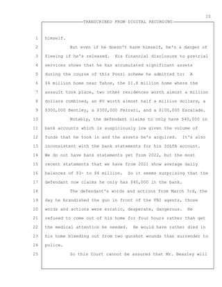 1
2
3
4
5
6
7
8
9
10
11
12
13
14
15
16
17
18
19
20
21
22
23
24
25
TRANSCRIBED FROM DIGITAL RECORDING
10
himself.
But even if he doesn't harm himself, he's a danger of
fleeing if he's released. His financial disclosure to pretrial
services shows that he has accumulated significant assets
during the course of this Ponzi scheme he admitted to: A
$4 million home near Tahoe, the $1.8 million home where the
assault took place, two other residences worth almost a million
dollars combined, an RV worth almost half a million dollars, a
$300,000 Bentley, a $300,000 Ferrari, and a $100,000 Escalade.
Notably, the defendant claims to only have $40,000 in
bank accounts which is suspiciously low given the volume of
funds that he took in and the assets he's acquired. It's also
inconsistent with the bank statements for his IOLTA account.
We do not have bank statements yet from 2022, but the most
recent statements that we have from 2021 show average daily
balances of $3- to $4 million. So it seems surprising that the
defendant now claims he only has $40,000 in the bank.
The defendant's words and actions from March 3rd, the
day he brandished the gun in front of the FBI agents, those
words and actions were erratic, desperate, dangerous. He
refused to come out of his home for four hours rather than get
the medical attention he needed. He would have rather died in
his home bleeding out from two gunshot wounds than surrender to
police.
So this Court cannot be assured that Mr. Beasley will
 