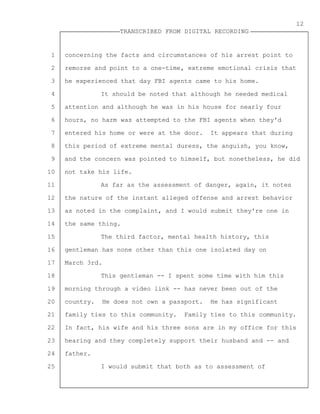 1
2
3
4
5
6
7
8
9
10
11
12
13
14
15
16
17
18
19
20
21
22
23
24
25
TRANSCRIBED FROM DIGITAL RECORDING
12
concerning the facts and circumstances of his arrest point to
remorse and point to a one-time, extreme emotional crisis that
he experienced that day FBI agents came to his home.
It should be noted that although he needed medical
attention and although he was in his house for nearly four
hours, no harm was attempted to the FBI agents when they'd
entered his home or were at the door. It appears that during
this period of extreme mental duress, the anguish, you know,
and the concern was pointed to himself, but nonetheless, he did
not take his life.
As far as the assessment of danger, again, it notes
the nature of the instant alleged offense and arrest behavior
as noted in the complaint, and I would submit they're one in
the same thing.
The third factor, mental health history, this
gentleman has none other than this one isolated day on
March 3rd.
This gentleman -- I spent some time with him this
morning through a video link -- has never been out of the
country. He does not own a passport. He has significant
family ties to this community. Family ties to this community.
In fact, his wife and his three sons are in my office for this
hearing and they completely support their husband and -- and
father.
I would submit that both as to assessment of
 