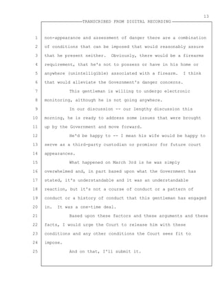 1
2
3
4
5
6
7
8
9
10
11
12
13
14
15
16
17
18
19
20
21
22
23
24
25
TRANSCRIBED FROM DIGITAL RECORDING
13
non-appearance and assessment of danger there are a combination
of conditions that can be imposed that would reasonably assure
that he present neither. Obviously, there would be a firearms
requirement, that he's not to possess or have in his home or
anywhere (unintelligible) associated with a firearm. I think
that would alleviate the Government's danger concerns.
This gentleman is willing to undergo electronic
monitoring, although he is not going anywhere.
In our discussion -- our lengthy discussion this
morning, he is ready to address some issues that were brought
up by the Government and move forward.
He'd be happy to -- I mean his wife would be happy to
serve as a third-party custodian or promisor for future court
appearances.
What happened on March 3rd is he was simply
overwhelmed and, in part based upon what the Government has
stated, it's understandable and it was an understandable
reaction, but it's not a course of conduct or a pattern of
conduct or a history of conduct that this gentleman has engaged
in. It was a one-time deal.
Based upon these factors and these arguments and these
facts, I would urge the Court to release him with these
conditions and any other conditions the Court sees fit to
impose.
And on that, I'll submit it.
 