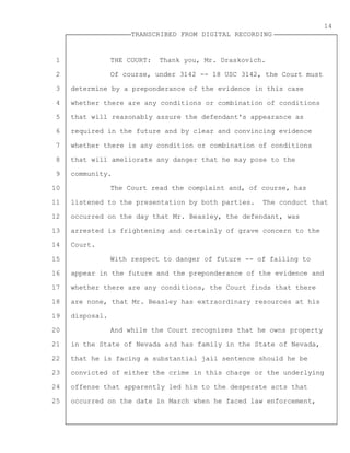 1
2
3
4
5
6
7
8
9
10
11
12
13
14
15
16
17
18
19
20
21
22
23
24
25
TRANSCRIBED FROM DIGITAL RECORDING
14
THE COURT: Thank you, Mr. Draskovich.
Of course, under 3142 -- 18 USC 3142, the Court must
determine by a preponderance of the evidence in this case
whether there are any conditions or combination of conditions
that will reasonably assure the defendant's appearance as
required in the future and by clear and convincing evidence
whether there is any condition or combination of conditions
that will ameliorate any danger that he may pose to the
community.
The Court read the complaint and, of course, has
listened to the presentation by both parties. The conduct that
occurred on the day that Mr. Beasley, the defendant, was
arrested is frightening and certainly of grave concern to the
Court.
With respect to danger of future -- of failing to
appear in the future and the preponderance of the evidence and
whether there are any conditions, the Court finds that there
are none, that Mr. Beasley has extraordinary resources at his
disposal.
And while the Court recognizes that he owns property
in the State of Nevada and has family in the State of Nevada,
that he is facing a substantial jail sentence should he be
convicted of either the crime in this charge or the underlying
offense that apparently led him to the desperate acts that
occurred on the date in March when he faced law enforcement,
 