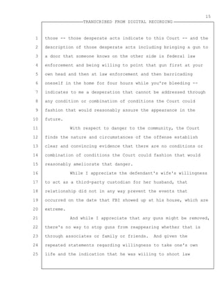 1
2
3
4
5
6
7
8
9
10
11
12
13
14
15
16
17
18
19
20
21
22
23
24
25
TRANSCRIBED FROM DIGITAL RECORDING
15
those -- those desperate acts indicate to this Court -- and the
description of those desperate acts including bringing a gun to
a door that someone knows on the other side is federal law
enforcement and being willing to point that gun first at your
own head and then at law enforcement and then barricading
oneself in the home for four hours while you're bleeding --
indicates to me a desperation that cannot be addressed through
any condition or combination of conditions the Court could
fashion that would reasonably assure the appearance in the
future.
With respect to danger to the community, the Court
finds the nature and circumstances of the offense establish
clear and convincing evidence that there are no conditions or
combination of conditions the Court could fashion that would
reasonably ameliorate that danger.
While I appreciate the defendant's wife's willingness
to act as a third-party custodian for her husband, that
relationship did not in any way prevent the events that
occurred on the date that FBI showed up at his house, which are
extreme.
And while I appreciate that any guns might be removed,
there's no way to stop guns from reappearing whether that is
through associates or family or friends. And given the
repeated statements regarding willingness to take one's own
life and the indication that he was willing to shoot law
 