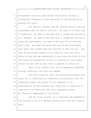 1
2
3
4
5
6
7
8
9
10
11
12
13
14
15
16
17
18
19
20
21
22
23
24
25
TRANSCRIBED FROM DIGITAL RECORDING
16
enforcement cannot be ameliorated sufficiently through a
third-party custodian or home detention or GPS monitoring to
satisfy the Court.
The reports indicate that Mr. Beasley knew it was law
enforcement when he came to his door. He came to his door with
a loaded gun. He came to the door with a loaded gun willing to
kill himself. He came to the door with a loaded gun willing to
shoot law enforcement. He came to the door of his own home
with a gun. He aimed and waved that gun at law enforcement
even after they backed away and told him to drop the gun. And
then he barricaded himself in his home for over four hours
while he bled and was undoubtedly in pain and terrified for his
own future but apparently willing to continue to think about
taking his own life at that time as opposed to coming out.
This is not conduct that can be adequately addressed
through conditions the Court can impose.
The Court finds by clear and convincing evidence that
there are no conditions or combination of conditions that will
reasonably assure the safety of the community or by
preponderance of the evidence that there are no conditions or
combination of conditions that will reasonably assure
Mr. Beasley's appearance in the future.
And for those reasons, he is detained and remanded to
the custody of the U.S. Marshal Service until his next hearing
date.
 