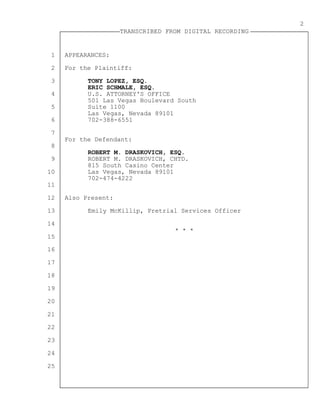 1
2
3
4
5
6
7
8
9
10
11
12
13
14
15
16
17
18
19
20
21
22
23
24
25
TRANSCRIBED FROM DIGITAL RECORDING
2
APPEARANCES:
For the Plaintiff:
TONY LOPEZ, ESQ.
ERIC SCHMALE, ESQ.
U.S. ATTORNEY'S OFFICE
501 Las Vegas Boulevard South
Suite 1100
Las Vegas, Nevada 89101
702-388-6551
For the Defendant:
ROBERT M. DRASKOVICH, ESQ.
ROBERT M. DRASKOVICH, CHTD.
815 South Casino Center
Las Vegas, Nevada 89101
702-474-4222
Also Present:
Emily McKillip, Pretrial Services Officer
* * *
 