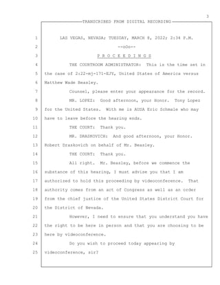 1
2
3
4
5
6
7
8
9
10
11
12
13
14
15
16
17
18
19
20
21
22
23
24
25
TRANSCRIBED FROM DIGITAL RECORDING
3
LAS VEGAS, NEVADA; TUESDAY, MARCH 8, 2022; 2:34 P.M.
--oOo--
P R O C E E D I N G S
THE COURTROOM ADMINISTRATOR: This is the time set in
the case of 2:22-mj-171-EJY, United States of America versus
Matthew Wade Beasley.
Counsel, please enter your appearance for the record.
MR. LOPEZ: Good afternoon, your Honor. Tony Lopez
for the United States. With me is AUSA Eric Schmale who may
have to leave before the hearing ends.
THE COURT: Thank you.
MR. DRASKOVICH: And good afternoon, your Honor.
Robert Draskovich on behalf of Mr. Beasley.
THE COURT: Thank you.
All right. Mr. Beasley, before we commence the
substance of this hearing, I must advise you that I am
authorized to hold this proceeding by videoconference. That
authority comes from an act of Congress as well as an order
from the chief justice of the United States District Court for
the District of Nevada.
However, I need to ensure that you understand you have
the right to be here in person and that you are choosing to be
here by videoconference.
Do you wish to proceed today appearing by
videoconference, sir?
 