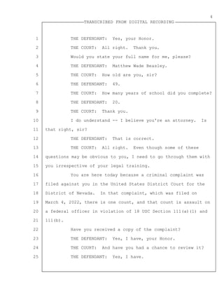 1
2
3
4
5
6
7
8
9
10
11
12
13
14
15
16
17
18
19
20
21
22
23
24
25
TRANSCRIBED FROM DIGITAL RECORDING
4
THE DEFENDANT: Yes, your Honor.
THE COURT: All right. Thank you.
Would you state your full name for me, please?
THE DEFENDANT: Matthew Wade Beasley.
THE COURT: How old are you, sir?
THE DEFENDANT: 49.
THE COURT: How many years of school did you complete?
THE DEFENDANT: 20.
THE COURT: Thank you.
I do understand -- I believe you're an attorney. Is
that right, sir?
THE DEFENDANT: That is correct.
THE COURT: All right. Even though some of these
questions may be obvious to you, I need to go through them with
you irrespective of your legal training.
You are here today because a criminal complaint was
filed against you in the United States District Court for the
District of Nevada. In that complaint, which was filed on
March 4, 2022, there is one count, and that count is assault on
a federal officer in violation of 18 USC Section 111(a)(1) and
111(b).
Have you received a copy of the complaint?
THE DEFENDANT: Yes, I have, your Honor.
THE COURT: And have you had a chance to review it?
THE DEFENDANT: Yes, I have.
 