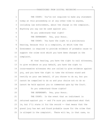 1
2
3
4
5
6
7
8
9
10
11
12
13
14
15
16
17
18
19
20
21
22
23
24
25
TRANSCRIBED FROM DIGITAL RECORDING
5
THE COURT: You're not required to make any statement
today at this proceeding or at any other time to anyone,
including law enforcement, about the charge in the complaint.
Anything you say can be used against you.
Do you understand that right?
THE DEFENDANT: Yes, your Honor.
THE COURT: You have the right to a preliminary
hearing, because this is a complaint, at which time the
Government is required to provide evidence of probable cause to
support the crime with which you have been charged in the
complaint.
At that hearing, you have the right to call witnesses,
to give evidence on your behalf, you have the right to
cross-examine witnesses who are called to give evidence against
you, and you have the right to take the witness stand and
testify on your own behalf, if you choose to do so, but you
cannot be compelled to do so and your choice not to do so
cannot be held against you or commented upon by the Court.
Do you understand those rights?
THE DEFENDANT: Yes, your Honor.
THE COURT: In the event that an indictment is
returned against you -- and I'm sure you understand what that
is, but I'll state it for the record -- that means that the
grand jury has met and found probable cause for the crime that
is alleged in the complaint. There will be, in that case, no
 