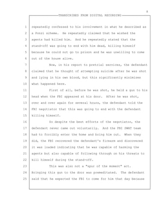 1
2
3
4
5
6
7
8
9
10
11
12
13
14
15
16
17
18
19
20
21
22
23
24
25
TRANSCRIBED FROM DIGITAL RECORDING
8
repeatedly confessed to his involvement in what he described as
a Ponzi scheme. He repeatedly claimed that he wished the
agents had killed him. And he repeatedly stated that the
stand-off was going to end with him dead, killing himself
because he could not go to prison and he was unwilling to come
out of the house alive.
Now, in his report to pretrial services, the defendant
claimed that he thought of attempting suicide after he was shot
and lying in his own blood, but this significantly minimizes
what happened here.
First of all, before he was shot, he held a gun to his
head when the FBI appeared at his door. After he was shot,
over and over again for several hours, the defendant told the
FBI negotiator that this was going to end with the defendant
killing himself.
So despite the best efforts of the negotiator, the
defendant never came out voluntarily. And the FBI SWAT team
had to forcibly enter the home and bring him out. When they
did, the FBI recovered the defendant's firearm and discovered
it was loaded indicating that he was capable of harming the
agents but also capable of following through on his threats to
kill himself during the stand-off.
This was also not a "spur of the moment" act.
Bringing this gun to the door was premeditated. The defendant
said that he expected the FBI to come for him that day because
 