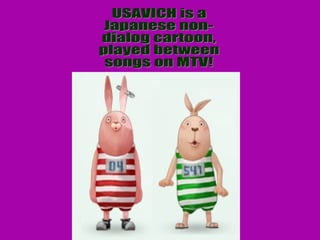 USAVICH is a  Japanese non- dialog cartoon,  played between songs on MTV! 