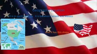 Geography Location
• It is in north America It is between Canada and Mexico
•
•
• And it has this shape
 