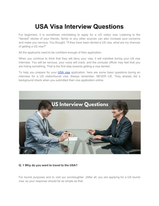 USA Visa Interview Questions
For beginners, it is sometimes intimidating to apply for a US visitor visa. Listening to the
"denied" stories of your friends, family or any other sources can also increase your concerns
and make you nervous. You thought: "If they have been denied a US visa, what are my chances
of getting a US visa?"
All the applicants need to be confident enough of their application
When you continue to think that they will deny your visa, it will manifest during your US visa
interview. You will be nervous, your voice will crack, and the consular officer may feel that you
are hiding something. That is the first step towards getting a visa denied.
To help you prepare for your ​USA visa application, here are some basic questions during an
interview for a US visitor/tourist visa. Always remember, NEVER LIE. They already did a
background check when you submitted their visa application online.
Q. 1 Why do you want to travel to the USA?
For tourist purposes and to visit our son/daughter. {After all, you are applying for a US tourist
visa, so your response should be as simple as that.
 