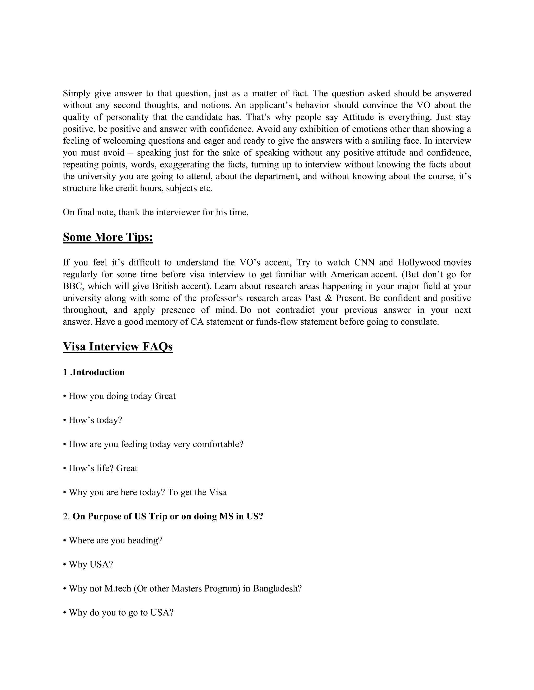 Simply give answer to that question, just as a matter of fact. The question asked should be answered
without any second thoughts, and notions. An applicant’s behavior should convince the VO about the
quality of personality that the candidate has. That’s why people say Attitude is everything. Just stay
positive, be positive and answer with confidence. Avoid any exhibition of emotions other than showing a
feeling of welcoming questions and eager and ready to give the answers with a smiling face. In interview
you must avoid – speaking just for the sake of speaking without any positive attitude and confidence,
repeating points, words, exaggerating the facts, turning up to interview without knowing the facts about
the university you are going to attend, about the department, and without knowing about the course, it’s
structure like credit hours, subjects etc.
On final note, thank the interviewer for his time.
Some More Tips:
If you feel it’s difficult to understand the VO’s accent, Try to watch CNN and Hollywood movies
regularly for some time before visa interview to get familiar with American accent. (But don’t go for
BBC, which will give British accent). Learn about research areas happening in your major field at your
university along with some of the professor’s research areas Past & Present. Be confident and positive
throughout, and apply presence of mind. Do not contradict your previous answer in your next
answer. Have a good memory of CA statement or funds-flow statement before going to consulate.
Visa Interview FAQs
1 .Introduction
• How you doing today Great
• How’s today?
• How are you feeling today very comfortable?
• How’s life? Great
• Why you are here today? To get the Visa
2. On Purpose of US Trip or on doing MS in US?
• Where are you heading?
• Why USA?
• Why not M.tech (Or other Masters Program) in Bangladesh?
• Why do you to go to USA?
 