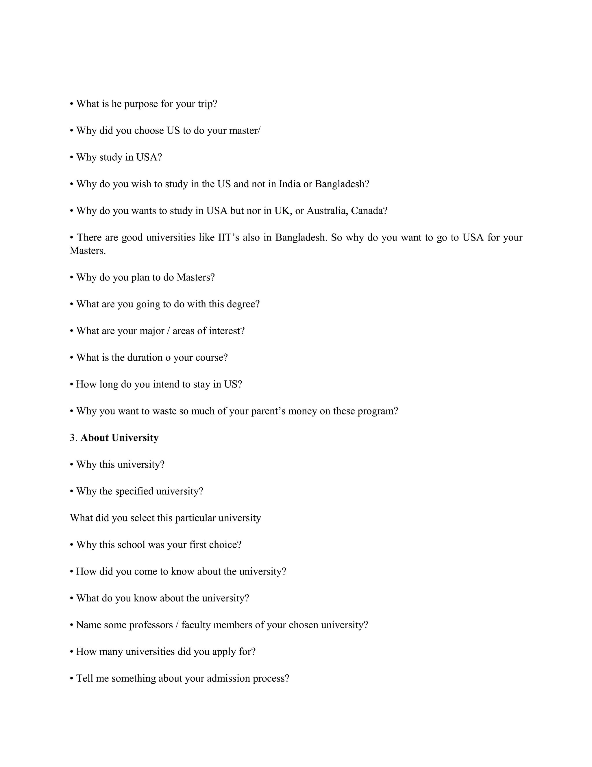 • What is he purpose for your trip?
• Why did you choose US to do your master/
• Why study in USA?
• Why do you wish to study in the US and not in India or Bangladesh?
• Why do you wants to study in USA but nor in UK, or Australia, Canada?
• There are good universities like IIT’s also in Bangladesh. So why do you want to go to USA for your
Masters.
• Why do you plan to do Masters?
• What are you going to do with this degree?
• What are your major / areas of interest?
• What is the duration o your course?
• How long do you intend to stay in US?
• Why you want to waste so much of your parent’s money on these program?
3. About University
• Why this university?
• Why the specified university?
What did you select this particular university
• Why this school was your first choice?
• How did you come to know about the university?
• What do you know about the university?
• Name some professors / faculty members of your chosen university?
• How many universities did you apply for?
• Tell me something about your admission process?
 