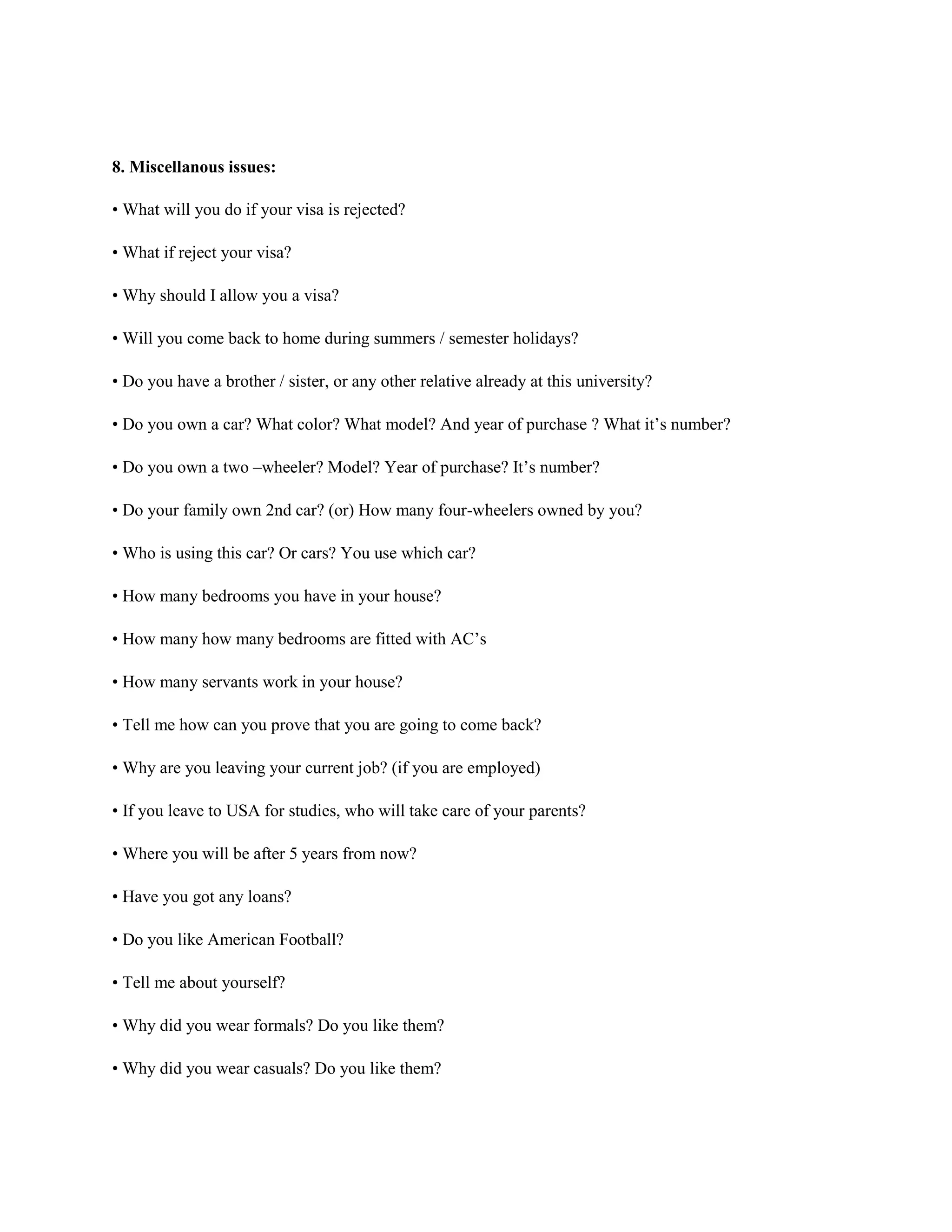 8. Miscellanous issues:
• What will you do if your visa is rejected?
• What if reject your visa?
• Why should I allow you a visa?
• Will you come back to home during summers / semester holidays?
• Do you have a brother / sister, or any other relative already at this university?
• Do you own a car? What color? What model? And year of purchase ? What it’s number?
• Do you own a two –wheeler? Model? Year of purchase? It’s number?
• Do your family own 2nd car? (or) How many four-wheelers owned by you?
• Who is using this car? Or cars? You use which car?
• How many bedrooms you have in your house?
• How many how many bedrooms are fitted with AC’s
• How many servants work in your house?
• Tell me how can you prove that you are going to come back?
• Why are you leaving your current job? (if you are employed)
• If you leave to USA for studies, who will take care of your parents?
• Where you will be after 5 years from now?
• Have you got any loans?
• Do you like American Football?
• Tell me about yourself?
• Why did you wear formals? Do you like them?
• Why did you wear casuals? Do you like them?
 