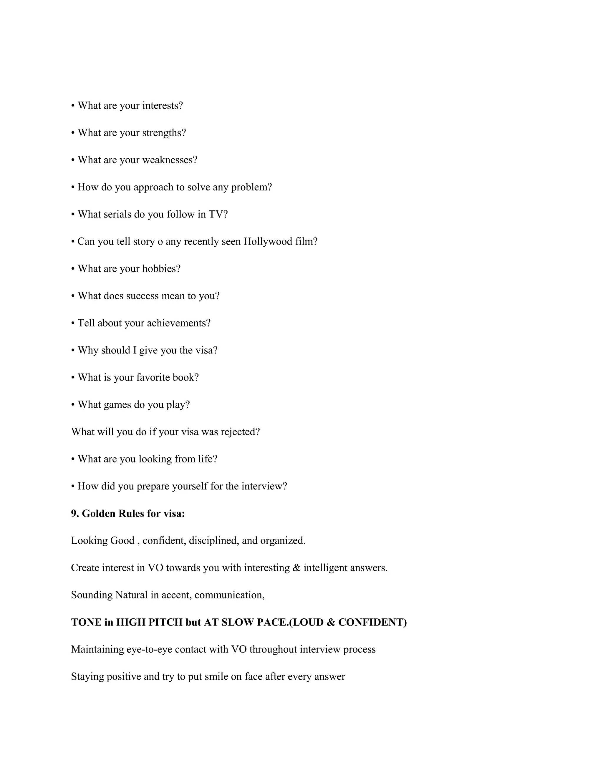 • What are your interests?
• What are your strengths?
• What are your weaknesses?
• How do you approach to solve any problem?
• What serials do you follow in TV?
• Can you tell story o any recently seen Hollywood film?
• What are your hobbies?
• What does success mean to you?
• Tell about your achievements?
• Why should I give you the visa?
• What is your favorite book?
• What games do you play?
What will you do if your visa was rejected?
• What are you looking from life?
• How did you prepare yourself for the interview?
9. Golden Rules for visa:
Looking Good , confident, disciplined, and organized.
Create interest in VO towards you with interesting & intelligent answers.
Sounding Natural in accent, communication,
TONE in HIGH PITCH but AT SLOW PACE.(LOUD & CONFIDENT)
Maintaining eye-to-eye contact with VO throughout interview process
Staying positive and try to put smile on face after every answer
 