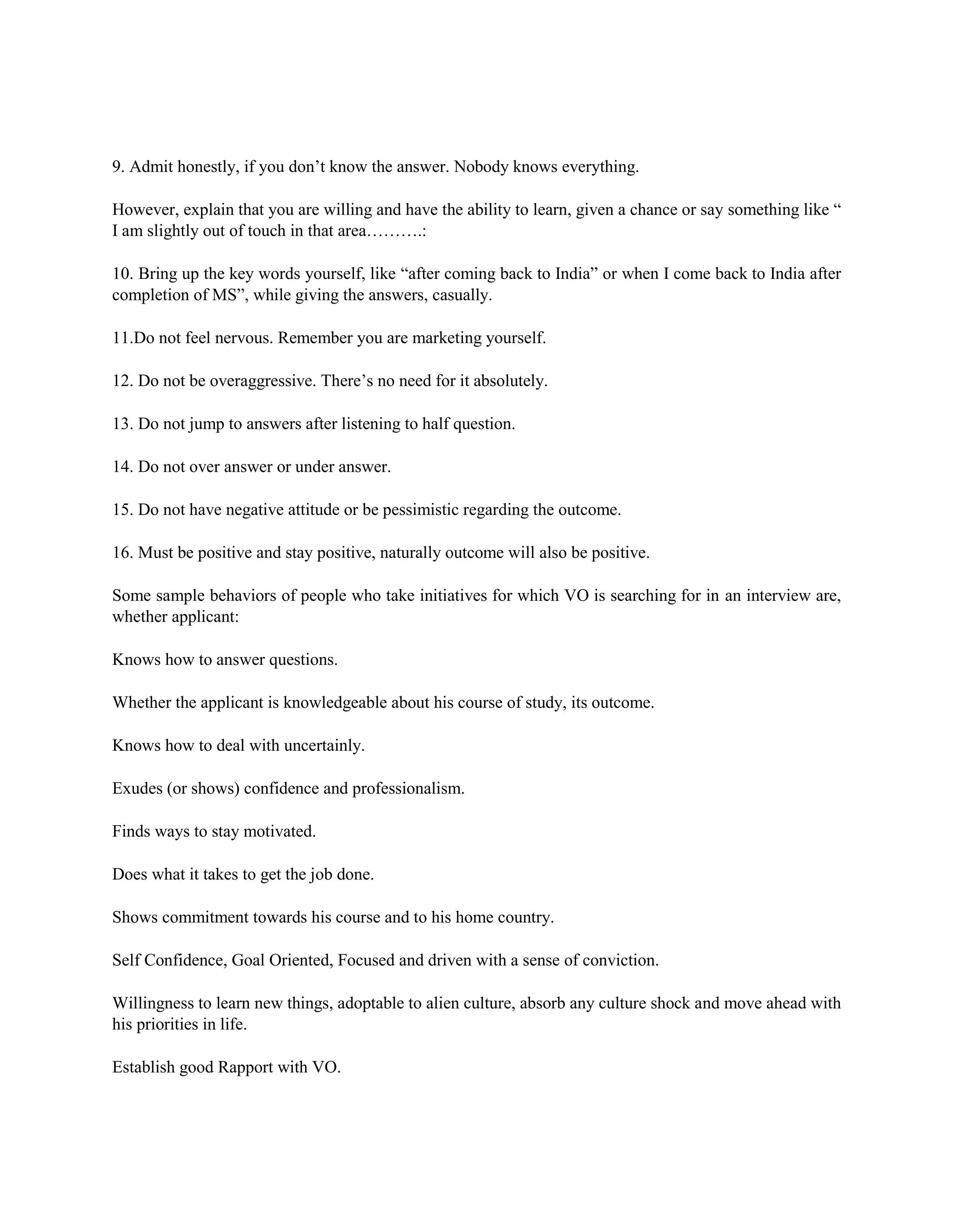 9. Admit honestly, if you don’t know the answer. Nobody knows everything.
However, explain that you are willing and have the ability to learn, given a chance or say something like “
I am slightly out of touch in that area……….:
10. Bring up the key words yourself, like “after coming back to India” or when I come back to India after
completion of MS”, while giving the answers, casually.
11.Do not feel nervous. Remember you are marketing yourself.
12. Do not be overaggressive. There’s no need for it absolutely.
13. Do not jump to answers after listening to half question.
14. Do not over answer or under answer.
15. Do not have negative attitude or be pessimistic regarding the outcome.
16. Must be positive and stay positive, naturally outcome will also be positive.
Some sample behaviors of people who take initiatives for which VO is searching for in an interview are,
whether applicant:
Knows how to answer questions.
Whether the applicant is knowledgeable about his course of study, its outcome.
Knows how to deal with uncertainly.
Exudes (or shows) confidence and professionalism.
Finds ways to stay motivated.
Does what it takes to get the job done.
Shows commitment towards his course and to his home country.
Self Confidence, Goal Oriented, Focused and driven with a sense of conviction.
Willingness to learn new things, adoptable to alien culture, absorb any culture shock and move ahead with
his priorities in life.
Establish good Rapport with VO.
 