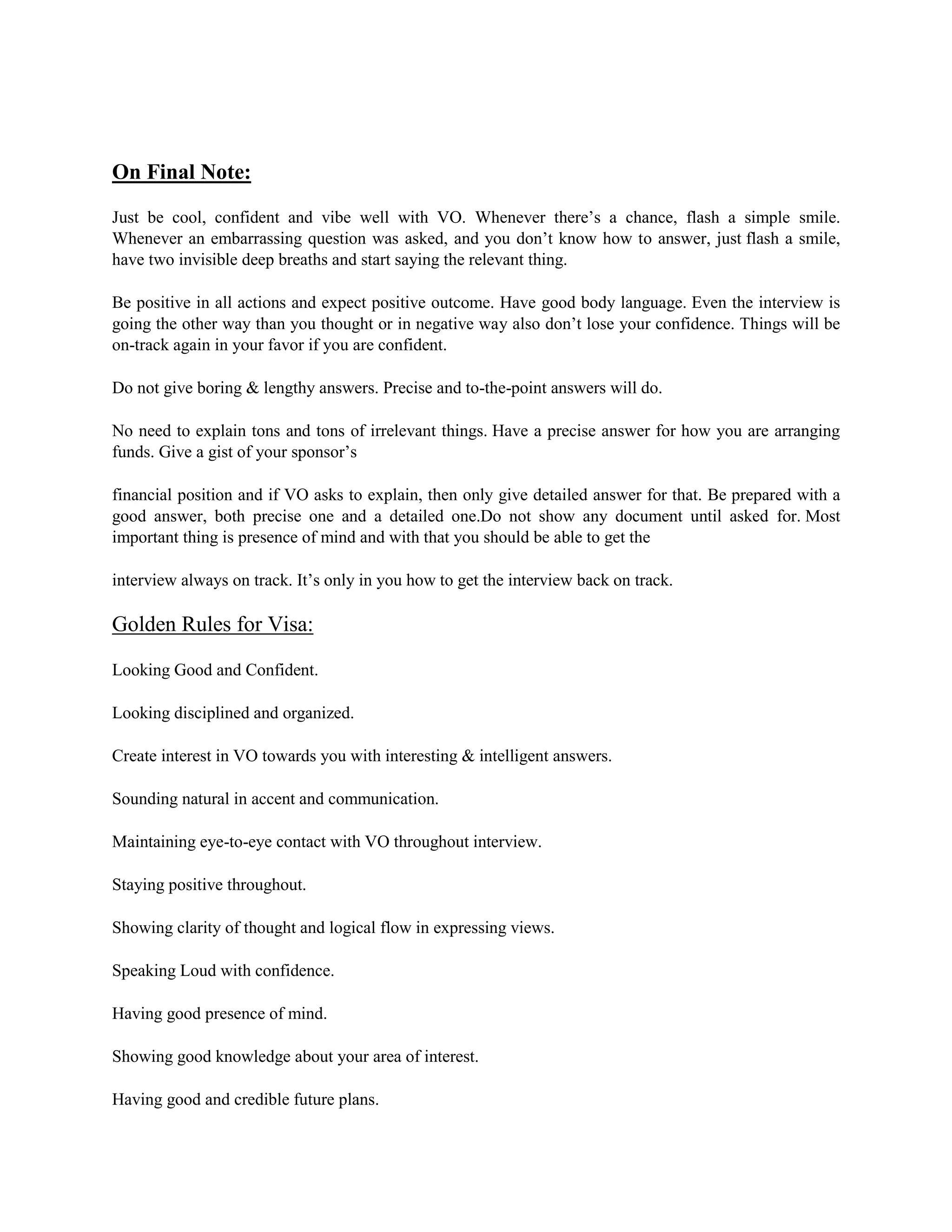 On Final Note:
Just be cool, confident and vibe well with VO. Whenever there’s a chance, flash a simple smile.
Whenever an embarrassing question was asked, and you don’t know how to answer, just flash a smile,
have two invisible deep breaths and start saying the relevant thing.
Be positive in all actions and expect positive outcome. Have good body language. Even the interview is
going the other way than you thought or in negative way also don’t lose your confidence. Things will be
on-track again in your favor if you are confident.
Do not give boring & lengthy answers. Precise and to-the-point answers will do.
No need to explain tons and tons of irrelevant things. Have a precise answer for how you are arranging
funds. Give a gist of your sponsor’s
financial position and if VO asks to explain, then only give detailed answer for that. Be prepared with a
good answer, both precise one and a detailed one.Do not show any document until asked for. Most
important thing is presence of mind and with that you should be able to get the
interview always on track. It’s only in you how to get the interview back on track.
Golden Rules for Visa:
Looking Good and Confident.
Looking disciplined and organized.
Create interest in VO towards you with interesting & intelligent answers.
Sounding natural in accent and communication.
Maintaining eye-to-eye contact with VO throughout interview.
Staying positive throughout.
Showing clarity of thought and logical flow in expressing views.
Speaking Loud with confidence.
Having good presence of mind.
Showing good knowledge about your area of interest.
Having good and credible future plans.
 