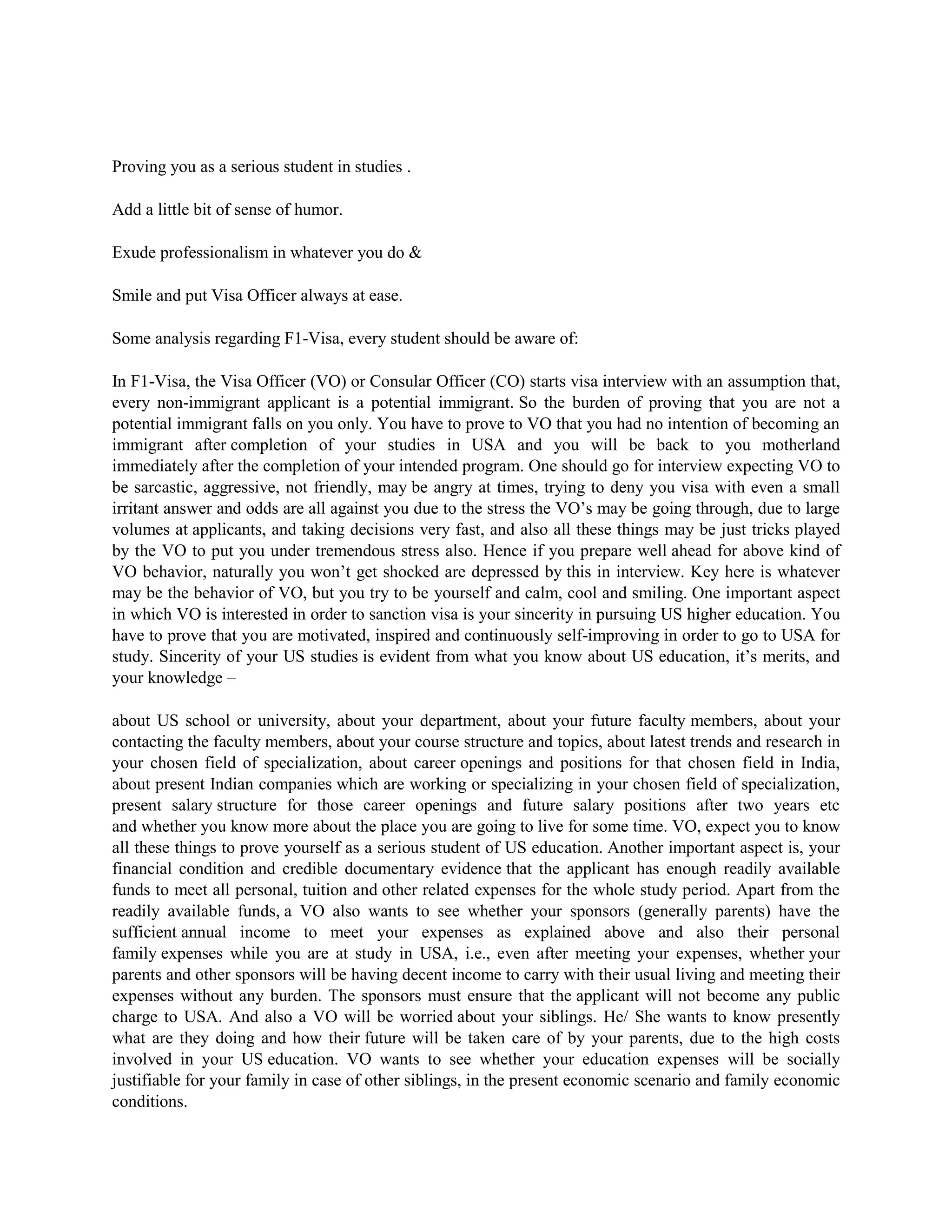 Proving you as a serious student in studies .
Add a little bit of sense of humor.
Exude professionalism in whatever you do &
Smile and put Visa Officer always at ease.
Some analysis regarding F1-Visa, every student should be aware of:
In F1-Visa, the Visa Officer (VO) or Consular Officer (CO) starts visa interview with an assumption that,
every non-immigrant applicant is a potential immigrant. So the burden of proving that you are not a
potential immigrant falls on you only. You have to prove to VO that you had no intention of becoming an
immigrant after completion of your studies in USA and you will be back to you motherland
immediately after the completion of your intended program. One should go for interview expecting VO to
be sarcastic, aggressive, not friendly, may be angry at times, trying to deny you visa with even a small
irritant answer and odds are all against you due to the stress the VO’s may be going through, due to large
volumes at applicants, and taking decisions very fast, and also all these things may be just tricks played
by the VO to put you under tremendous stress also. Hence if you prepare well ahead for above kind of
VO behavior, naturally you won’t get shocked are depressed by this in interview. Key here is whatever
may be the behavior of VO, but you try to be yourself and calm, cool and smiling. One important aspect
in which VO is interested in order to sanction visa is your sincerity in pursuing US higher education. You
have to prove that you are motivated, inspired and continuously self-improving in order to go to USA for
study. Sincerity of your US studies is evident from what you know about US education, it’s merits, and
your knowledge –
about US school or university, about your department, about your future faculty members, about your
contacting the faculty members, about your course structure and topics, about latest trends and research in
your chosen field of specialization, about career openings and positions for that chosen field in India,
about present Indian companies which are working or specializing in your chosen field of specialization,
present salary structure for those career openings and future salary positions after two years etc
and whether you know more about the place you are going to live for some time. VO, expect you to know
all these things to prove yourself as a serious student of US education. Another important aspect is, your
financial condition and credible documentary evidence that the applicant has enough readily available
funds to meet all personal, tuition and other related expenses for the whole study period. Apart from the
readily available funds, a VO also wants to see whether your sponsors (generally parents) have the
sufficient annual income to meet your expenses as explained above and also their personal
family expenses while you are at study in USA, i.e., even after meeting your expenses, whether your
parents and other sponsors will be having decent income to carry with their usual living and meeting their
expenses without any burden. The sponsors must ensure that the applicant will not become any public
charge to USA. And also a VO will be worried about your siblings. He/ She wants to know presently
what are they doing and how their future will be taken care of by your parents, due to the high costs
involved in your US education. VO wants to see whether your education expenses will be socially
justifiable for your family in case of other siblings, in the present economic scenario and family economic
conditions.
 