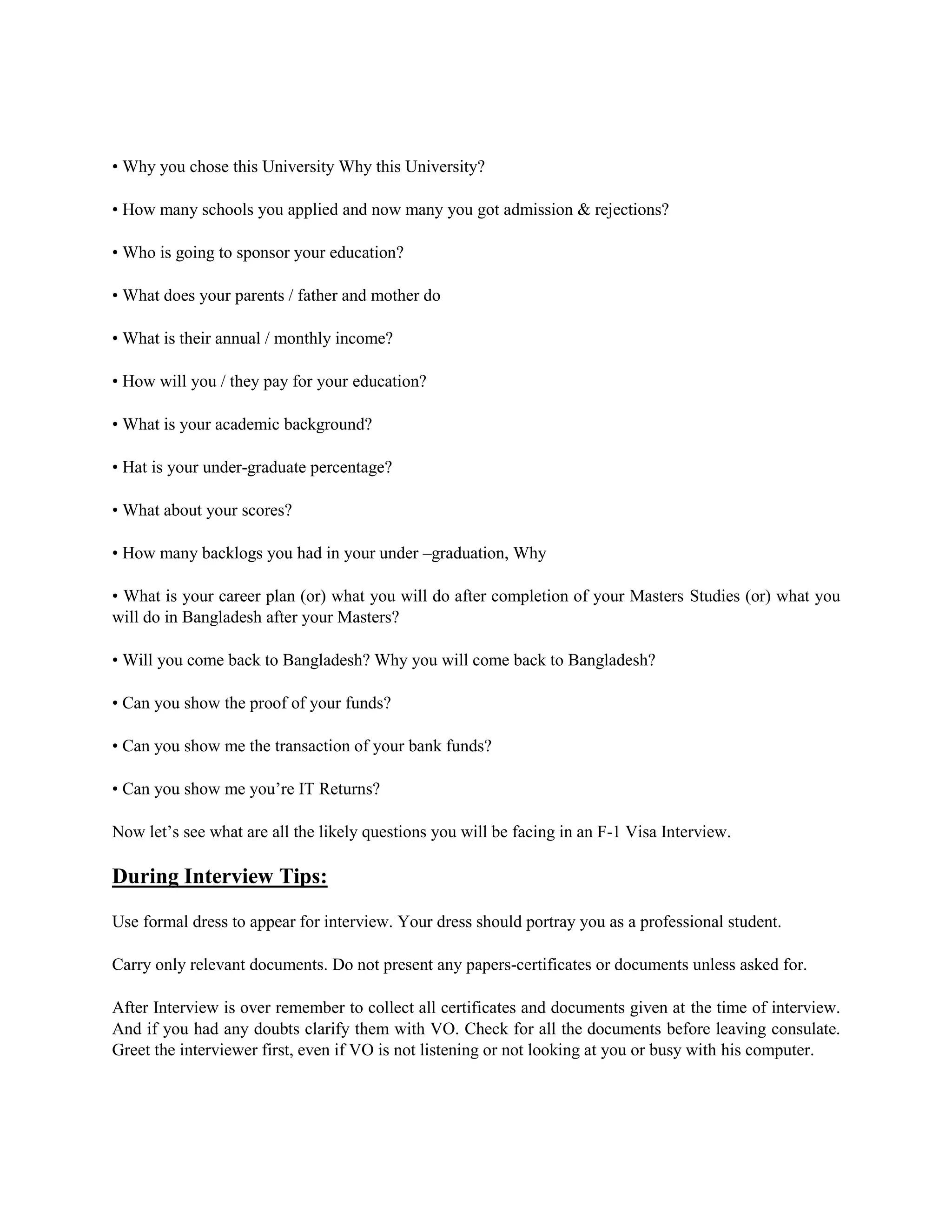 • Why you chose this University Why this University?
• How many schools you applied and now many you got admission & rejections?
• Who is going to sponsor your education?
• What does your parents / father and mother do
• What is their annual / monthly income?
• How will you / they pay for your education?
• What is your academic background?
• Hat is your under-graduate percentage?
• What about your scores?
• How many backlogs you had in your under –graduation, Why
• What is your career plan (or) what you will do after completion of your Masters Studies (or) what you
will do in Bangladesh after your Masters?
• Will you come back to Bangladesh? Why you will come back to Bangladesh?
• Can you show the proof of your funds?
• Can you show me the transaction of your bank funds?
• Can you show me you’re IT Returns?
Now let’s see what are all the likely questions you will be facing in an F-1 Visa Interview.
During Interview Tips:
Use formal dress to appear for interview. Your dress should portray you as a professional student.
Carry only relevant documents. Do not present any papers-certificates or documents unless asked for.
After Interview is over remember to collect all certificates and documents given at the time of interview.
And if you had any doubts clarify them with VO. Check for all the documents before leaving consulate.
Greet the interviewer first, even if VO is not listening or not looking at you or busy with his computer.
 