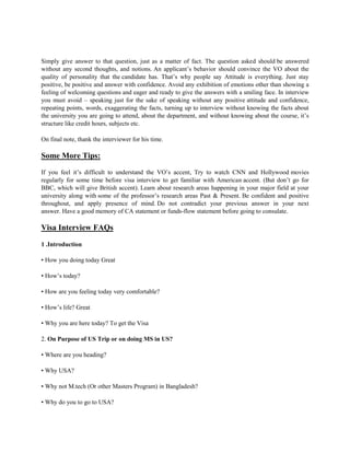 Simply give answer to that question, just as a matter of fact. The question asked should be answered
without any second thoughts, and notions. An applicant’s behavior should convince the VO about the
quality of personality that the candidate has. That’s why people say Attitude is everything. Just stay
positive, be positive and answer with confidence. Avoid any exhibition of emotions other than showing a
feeling of welcoming questions and eager and ready to give the answers with a smiling face. In interview
you must avoid – speaking just for the sake of speaking without any positive attitude and confidence,
repeating points, words, exaggerating the facts, turning up to interview without knowing the facts about
the university you are going to attend, about the department, and without knowing about the course, it’s
structure like credit hours, subjects etc.
On final note, thank the interviewer for his time.
Some More Tips:
If you feel it’s difficult to understand the VO’s accent, Try to watch CNN and Hollywood movies
regularly for some time before visa interview to get familiar with American accent. (But don’t go for
BBC, which will give British accent). Learn about research areas happening in your major field at your
university along with some of the professor’s research areas Past & Present. Be confident and positive
throughout, and apply presence of mind. Do not contradict your previous answer in your next
answer. Have a good memory of CA statement or funds-flow statement before going to consulate.
Visa Interview FAQs
1 .Introduction
• How you doing today Great
• How’s today?
• How are you feeling today very comfortable?
• How’s life? Great
• Why you are here today? To get the Visa
2. On Purpose of US Trip or on doing MS in US?
• Where are you heading?
• Why USA?
• Why not M.tech (Or other Masters Program) in Bangladesh?
• Why do you to go to USA?
 