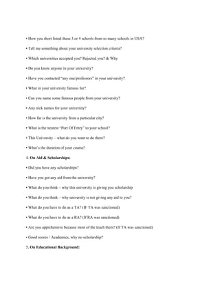 • How you short listed these 3 or 4 schools from so many schools in USA?
• Tell me something about your university selection criteria?
• Which universities accepted you? Rejected you? & Why
• Do you know anyone in your university?
• Have you contacted “any one/professors” in your university?
• What in your university famous for?
• Can you name some famous people from your university?
• Any nick names for your university?
• How far is the university from a particular city?
• What is the nearest “Port Of Entry” to your school?
• This University – what do you want to do there?
• What’s the duration of your course?
4. On Aid & Scholarships:
• Did you have any scholarships?
• Have you got any aid from the university?
• What do you think – why this university is giving you scholarship
• What do you think – why university is not giving any aid to you?
• What do you have to do as a TA? (IF TA was sanctioned)
• What do you have to do as a RA? (If RA was sanctioned)
• Are you apprehensive because most of the teach them? (If TA was sanctioned)
• Good scores / Academics, why no scholarship?
5. On Educational Background:
 