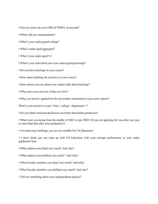 • Can you show me your GRE & TOEFL scorecards?
• Where did you undergraduate?
• What’s your under-grand college?
• What’s under-grad aggregate?
• What’s your under-grad %?
• What’s your individual year-wise under-grad percentage?
• Do you have backlogs in your course?
• How many backlogs do you have in your course?
• How serious you are about your studies after these backlogs?
• Why your scores are low (I they are low)?
• Why you haven’t applied for the universities mentioned in your score reports?
What’s your position in your “class / college / department “?
• Do you think American professors are better than Indian professors?
• What were you doing from the middle of 2003 to late 2004? (If you are applying for visa after one year
or more than that after your graduation?)
• You had many backlogs; you are not suitable for US Education?
• I don’t think you can cope up with US Education with your average performance in your under
graduation here.
• What subjects you liked very much? And why?
• What subjects you disliked very much ? And why?
• What Faculty members you liked very much? And why?
• What Faculty members you disliked very much? And why?
• Tell me something about your undergraduate project?
 