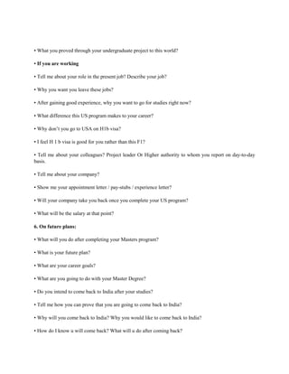 • What you proved through your undergraduate project to this world?
• If you are working
• Tell me about your role in the present job? Describe your job?
• Why you want you leave these jobs?
• After gaining good experience, why you want to go for studies right now?
• What difference this US program makes to your career?
• Why don’t you go to USA on H1b visa?
• I feel H 1 b visa is good for you rather than this F1?
• Tell me about your colleagues? Project leader Or Higher authority to whom you report on day-to-day
basis.
• Tell me about your company?
• Show me your appointment letter / pay-stubs / experience letter?
• Will your company take you back once you complete your US program?
• What will be the salary at that point?
6. On future plans:
• What will you do after completing your Masters program?
• What is your future plan?
• What are your career goals?
• What are you going to do with your Master Degree?
• Do you intend to come back to India after your studies?
• Tell me how you can prove that you are going to come back to India?
• Why will you come back to India? Why you would like to come back to India?
• How do I know u will come back? What will u do after coming back?
 
