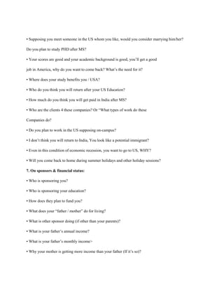 • Supposing you meet someone in the US whom you like, would you consider marrying him/her?
Do you plan to study PHD after MS?
• Your scores are good and your academic background is good, you’ll get a good
job in America, why do you want to come back? What’s the need for it?
• Where does your study benefits you / USA?
• Who do you think you will return after your US Education?
• How much do you think you will get paid in India after MS?
• Who are the clients 4 these companies? Or “What types of work do these
Companies do?
• Do you plan to work in the US supposing on-campus?
• I don’t think you will return to India, You look like a potential immigrant?
• Even in this condition of economic recession, you want to go to US, WHY?
• Will you come back to home during summer holidays and other holiday sessions?
7. On sponsors & financial status:
• Who is sponsoring you?
• Who is sponsoring your education?
• How does they plan to fund you?
• What does your “father / mother” do for living?
• What is other sponsor doing (if other than your parents)?
• What is your father’s annual income?
• What is your father’s monthly income>
• Why your mother is getting more income than your father (If it’s so)?
 