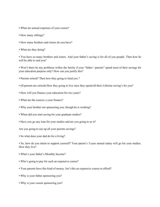• What are annual expenses of your course?
• How many siblings?
• How many brothers and sisters do you have?
• What are they doing?
• You have so many brothers and sisters. And your father’s saving is for all of you people. Then how he
will be able to und you?
• Won’t there be any problems within the family if your “father / parents” spend most of their savings for
your education purpose only? How can you justify this?
• Parents retired? Then how they going to fund you ?
• (If parents are retired) How they going to live once they spend all their Lifetime saving’s for you?
• How will you finance your education for two years?
• What are the sources o your finance?
• Why your brother not sponsoring you, though he is working?
• When did you start saving for your graduate studies?
• Have you go any loan for your studies and are you going to us it?
Are you going to use up all your parents savings?
• So what does your dad do for a living?
• So, how do you intent to support yourself? Your parent’s 3-year annual salary will go for your studies.
How they live?
• What’s your father’s Monthly Income?
• Who’s going to pay for such an expensive course?
• Your parents have this kind of money. Isn’t this an expensive course to afford?
• Why is your father sponsoring you?
• Why is your cousin sponsoring you?
 