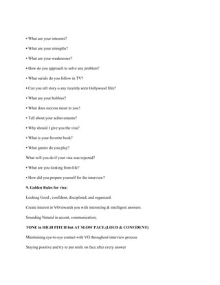• What are your interests?
• What are your strengths?
• What are your weaknesses?
• How do you approach to solve any problem?
• What serials do you follow in TV?
• Can you tell story o any recently seen Hollywood film?
• What are your hobbies?
• What does success mean to you?
• Tell about your achievements?
• Why should I give you the visa?
• What is your favorite book?
• What games do you play?
What will you do if your visa was rejected?
• What are you looking from life?
• How did you prepare yourself for the interview?
9. Golden Rules for visa:
Looking Good , confident, disciplined, and organized.
Create interest in VO towards you with interesting & intelligent answers.
Sounding Natural in accent, communication,
TONE in HIGH PITCH but AT SLOW PACE.(LOUD & CONFIDENT)
Maintaining eye-to-eye contact with VO throughout interview process
Staying positive and try to put smile on face after every answer
 