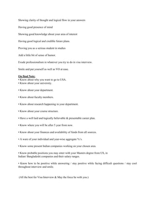 Showing clarity of thought and logical flow in your answers
Having good presence of mind
Showing good knowledge about your area of interest
Having good logical and credible future plans.
Proving you as a serious student in studies
Add a little bit of sense of humor.
Exude professionalism in whatever you try to do in visa interview.
Smile and put yourself as well as VO at ease.
On final Note:
• Know about why you want to go to USA.
• Know about your university.
• Know about your department.
• Know about faculty members.
• Know about research happening in your department.
• Know about your course structure.
• Have a well laid and logically believable & presentable career plan.
• Know where you will be after 5 year from now.
• Know about your finances and availability of funds from all sources.
• A ware of your individual and year-wise aggregate %’s.
• Know some present Indian companies working on your chosen area.
• Know probable positions you may enter with your Masters degree from US, in
Indian/ Bangladeshi companies and their salary ranges.
• Know how to be positive while answering / stay positive while facing difficult questions / stay cool
throughout interview and smile.
(All the best for Visa Interview & May the force be with you.)
 