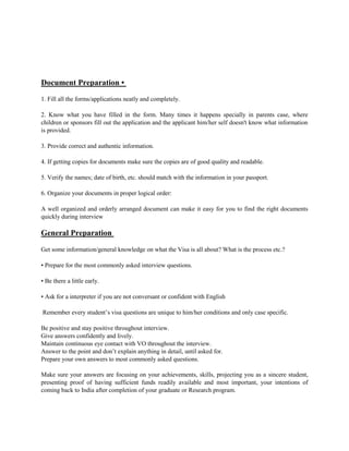 Document Preparation •
1. Fill all the forms/applications neatly and completely.
2. Know what you have filled in the form. Many times it happens specially in parents case, where
children or sponsors fill out the application and the applicant him/her self doesn't know what information
is provided.
3. Provide correct and authentic information.
4. If getting copies for documents make sure the copies are of good quality and readable.
5. Verify the names; date of birth, etc. should match with the information in your passport.
6. Organize your documents in proper logical order:
A well organized and orderly arranged document can make it easy for you to find the right documents
quickly during interview
General Preparation
Get some information/general knowledge on what the Visa is all about? What is the process etc.?
• Prepare for the most commonly asked interview questions.
• Be there a little early.
• Ask for a interpreter if you are not conversant or confident with English
Remember every student’s visa questions are unique to him/her conditions and only case specific.
Be positive and stay positive throughout interview.
Give answers confidently and lively.
Maintain continuous eye contact with VO throughout the interview.
Answer to the point and don’t explain anything in detail, until asked for.
Prepare your own answers to most commonly asked questions.
Make sure your answers are focusing on your achievements, skills, projecting you as a sincere student,
presenting proof of having sufficient funds readily available and most important, your intentions of
coming back to India after completion of your graduate or Research program.
 