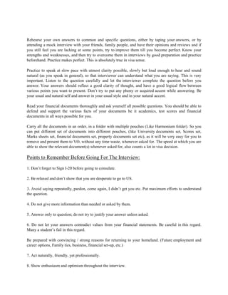Rehearse your own answers to common and specific questions, either by taping your answers, or by
attending a mock interview with your friends, family people, and have their opinions and reviews and if
you still feel you are lacking at some points, try to improve them till you become perfect. Know your
strengths and weaknesses, and then try to overcome them in interviews by good preparation and practice
beforehand. Practice makes perfect. This is absolutely true in visa sense.
Practice to speak at slow pace with utmost clarity possible, slowly but loud enough to hear and sound
natural (as you speak in general), so that interviewer can understand what you are saying. This is very
important. Listen to the question carefully and let the interviewer complete the question before you
answer. Your answers should reflect a good clarity of thought, and have a good logical flow between
various points you want to present. Don’t try to put any phony or acquired accent while answering. Be
your usual and natural self and answer in your usual style and in your natural accent.
Read your financial documents thoroughly and ask yourself all possible questions. You should be able to
defend and support the various facts of your documents be it academics, test scores and financial
documents in all ways possible for you.
Carry all the documents in an order, in a folder with multiple pouches (Like Harmonium folder). So you
can put different set of documents into different pouches, (like University documents set, Scores set,
Marks sheets set, financial documents set, property documents set etc), as it will be very easy for you to
remove and present them to VO, without any time waste, whenever asked for. The speed at which you are
able to show the relevant document(s) whenever asked for, also counts a lot in visa decision.
Points to Remember Before Going For The Interview:
1. Don’t forget to Sign I-20 before going to consulate.
2. Be relaxed and don’t show that you are desperate to go to US.
3. Avoid saying repeatedly, pardon, come again, I didn’t get you etc. Put maximum efforts to understand
the question.
4. Do not give more information than needed or asked by them.
5. Answer only to question; do not try to justify your answer unless asked.
6. Do not let your answers contradict values from your financial statements. Be careful in this regard.
Many a student’s fail in this regard.
Be prepared with convincing / strong reasons for returning to your homeland. (Future employment and
career options, Family ties, business, financial set-up, etc.)
7. Act naturally, friendly, yet professionally.
8. Show enthusiasm and optimism throughout the interview.
 