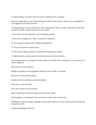 9. Admit honestly, if you don’t know the answer. Nobody knows everything.
However, explain that you are willing and have the ability to learn, given a chance or say something like “
I am slightly out of touch in that area……….:
10. Bring up the key words yourself, like “after coming back to India” or when I come back to India after
completion of MS”, while giving the answers, casually.
11.Do not feel nervous. Remember you are marketing yourself.
12. Do not be overaggressive. There’s no need for it absolutely.
13. Do not jump to answers after listening to half question.
14. Do not over answer or under answer.
15. Do not have negative attitude or be pessimistic regarding the outcome.
16. Must be positive and stay positive, naturally outcome will also be positive.
Some sample behaviors of people who take initiatives for which VO is searching for in an interview are,
whether applicant:
Knows how to answer questions.
Whether the applicant is knowledgeable about his course of study, its outcome.
Knows how to deal with uncertainly.
Exudes (or shows) confidence and professionalism.
Finds ways to stay motivated.
Does what it takes to get the job done.
Shows commitment towards his course and to his home country.
Self Confidence, Goal Oriented, Focused and driven with a sense of conviction.
Willingness to learn new things, adoptable to alien culture, absorb any culture shock and move ahead with
his priorities in life.
Establish good Rapport with VO.
 