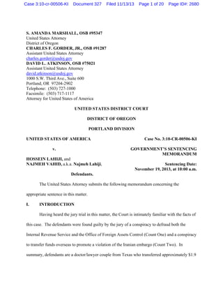 Case 3:10-cr-00506-KI

Document 327

Filed 11/13/13

Page 1 of 20

Page ID#: 2680

S. AMANDA MARSHALL, OSB #95347
United States Attorney
District of Oregon
CHARLES F. GORDER, JR., OSB #91287
Assistant United States Attorney
charles.gorder@usdoj.gov
DAVID L. ATKINSON, OSB #75021
Assistant United States Attorney
david.atkinson@usdoj.gov
1000 S.W. Third Ave., Suite 600
Portland, OR 97204-2902
Telephone: (503) 727-1000
Facsimile: (503) 717-1117
Attorney for United States of America
UNITED STATES DISTRICT COURT
DISTRICT OF OREGON
PORTLAND DIVISION
UNITED STATES OF AMERICA

Case No. 3:10-CR-00506-KI
GOVERNMENT’S SENTENCING
MEMORANDUM

v.
HOSSEIN LAHIJI, and
NAJMEH VAHID, a.k.a. Najmeh Lahiji,

Sentencing Date:
November 19, 2013, at 10:00 a.m.

Defendants.
The United States Attorney submits the following memorandum concerning the
appropriate sentence in this matter.
I.

INTRODUCTION
Having heard the jury trial in this matter, the Court is intimately familiar with the facts of

this case. The defendants were found guilty by the jury of a conspiracy to defraud both the
Internal Revenue Service and the Office of Foreign Assets Control (Count One) and a conspiracy
to transfer funds overseas to promote a violation of the Iranian embargo (Count Two). In
summary, defendants are a doctor/lawyer couple from Texas who transferred approximately $1.9

 