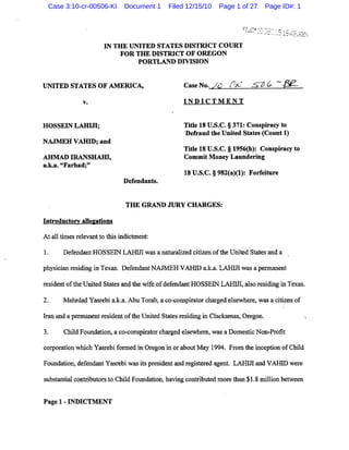 Case 3:10-cr-00506-KI         Document 1    Filed 12/15/10        Page 1 of 27     Page ID#: 1




                       IN THE UNITED STATES DISTRICT COURT
                           FOR THE DISTRICT OF OREGON
                                PORTLAND DIVISION

                                                               .      r: .   7

UNITED STATES OF AMERICA,                          Case No.   Ie      ('J<-



               v.                                  INDICTMENT


HOSSEIN LAHIJI;                                    Title 18 U.S.C. § 371: Conspiracy to
                                                   Defraud the United States (Count 1)
NAJMEH VAHID; and
                                                   Title 18 U.S.C. § 19S6(h): Conspiracy to
AHMAD IRANSHAHI,                                   Commit Money Laundering
a.k.a. "Farhad;"
                                                   18 U.S.C. § 982(a)(I): Forfeiture
                               Defendants.


                                THE GRAND JURy CHARGES:

Introductory alle&ations

At all times relevant to this indictment:

1.     Defendant HOSSEIN LARIn was a naturalized citizen of the United States and a

physician residing in Texas. Defendant NAJMEH VARID a.k.a. LAHUl was a pennanent

resident of the United States and the wife of defendant HOSSEIN LAHUl, also residing in Texas.

2.     Mehrdad Yasrebi a.k.a. Abu Torab, a co-conspirator charged elsewhere, was a citizen of

Iran and a pennanent resident of the United States residing in Clackamas, Oregon.

3.     Child Foundation, a co-conspirator charged elsewhere, was a Domestic Non-Profit

corporation which Yasrebi fonned in Oregon in or about May 1994. From the inception of Child

Foundation, defendant Yasrebi was its president and registered agent. LAHIn and VARID were

substantial contributors to Child Foundation, having contributed more than $1.8 million between


Page 1 - INDICTMENT
 