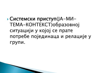  Системски приступ(ЈА-МИ-
ТЕМА-КОНТЕКСТ)образовној
ситуацији у којој се прате
потребе појединаца и релације у
групи.
 