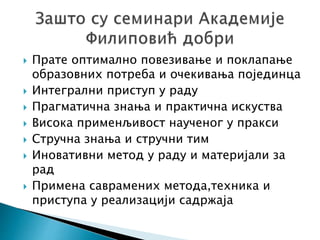 Прате оптимално повезивање и поклапање
образовних потреба и очекивања појединца
 Интегрални приступ у раду
 Прагматична знања и практична искуства
 Висока применљивост наученог у пракси
 Стручна знања и стручни тим
 Иновативни метод у раду и материјали за
рад
 Примена саврамених метода,техника и
приступа у реализацији садржаја
 