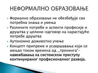  Формално образовање не обезбеђује сва
потребна знања и умења
 Различите потребе и аспекти професије и
друштва у целини-одговор на нарастајуће
потребе друштва
 Аутономно доживотно учење
 Концепт припреме и усавршавања који се
мењао током времена од ,,тренинга”-
навежбавања ка системском приступу
континуираног професионалног развоја.
 