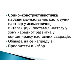  Социо-конструктивистичка
парадигма-наставник као кључни
партнер у асиметричној
интеракцији-поставља наставу у
зону наредног развитка у
конципирању наставних садржаје.
 Обавеза да се напредује
 Приоритети и избор
 
