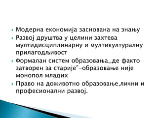  Модерна економија заснована на знању
 Развој друштва у целини захтева
мултидисциплинарну и мултикултуралну
прилагодљивост
 Формалан систем образовања,,де факто
затворен за старије”-образовање није
монопол младих
 Право на доживотно образовање,лични и
професионални развој.
 