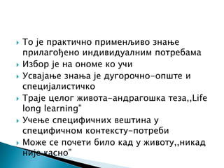  То је практично применљиво знање
прилагођено индивидуалним потребама
 Избор је на ономе ко учи
 Усвајање знања је дугорочно-опште и
специјалистичко
 Траје целог живота-андрагошка теза,,Life
long learning”
 Учење специфичних вештина у
специфичном контексту-потреби
 Може се почети било кад у животу,,никад
није касно”
 