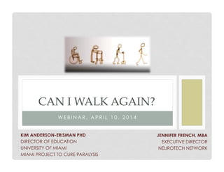 W E B I N A R , A P R I L 1 0 , 2 0 1 4
CAN I WALK AGAIN?
JENNIFER FRENCH, MBA
EXECUTIVE DIRECTOR
NEUROTECH NETWORK
KIM ANDERSON-ERISMAN PHD
DIRECTOR OF EDUCATION
UNIVERSITY OF MIAMI
MIAMI PROJECT TO CURE PARALYSIS
 