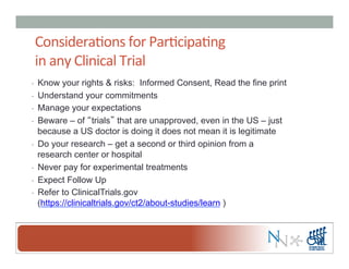 Considera-ons	
  for	
  Par-cipa-ng	
  	
  
in	
  any	
  Clinical	
  Trial	
  
-  Know your rights & risks: Informed Consent, Read the fine print
-  Understand your commitments
-  Manage your expectations
-  Beware – of “trials” that are unapproved, even in the US – just
because a US doctor is doing it does not mean it is legitimate
-  Do your research – get a second or third opinion from a
research center or hospital
-  Never pay for experimental treatments
-  Expect Follow Up
-  Refer to ClinicalTrials.gov
(https://clinicaltrials.gov/ct2/about-studies/learn )
 