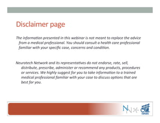Disclaimer	
  page	
  
The	
  informa,on	
  presented	
  in	
  this	
  webinar	
  is	
  not	
  meant	
  to	
  replace	
  the	
  advice	
  
from	
  a	
  medical	
  professional.	
  You	
  should	
  consult	
  a	
  health	
  care	
  professional	
  
familiar	
  with	
  your	
  speciﬁc	
  case,	
  concerns	
  and	
  condi,on.	
  
Neurotech	
  Network	
  and	
  its	
  representa,ves	
  do	
  not	
  endorse,	
  rate,	
  sell,	
  
distribute,	
  prescribe,	
  administer	
  or	
  recommend	
  any	
  products,	
  procedures	
  
or	
  services.	
  We	
  highly	
  suggest	
  for	
  you	
  to	
  take	
  informa,on	
  to	
  a	
  trained	
  
medical	
  professional	
  familiar	
  with	
  your	
  case	
  to	
  discuss	
  op,ons	
  that	
  are	
  
best	
  for	
  you.	
  
 